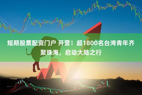 短期股票配资门户 开营！超1800名台湾青年齐聚珠海，启动大陆之行
