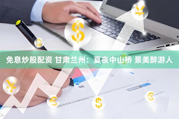 免息炒股配资 甘肃兰州：夏夜中山桥 景美醉游人