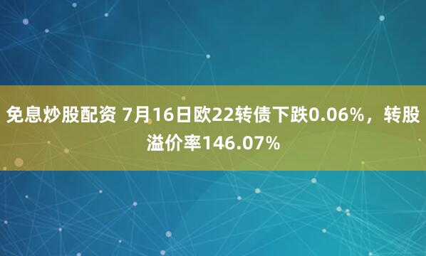免息炒股配资 7月16日欧22转债下跌0.06%，转股溢价率146.07%