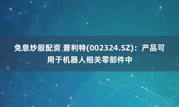 免息炒股配资 普利特(002324.SZ)：产品可用于机器人相关零部件中
