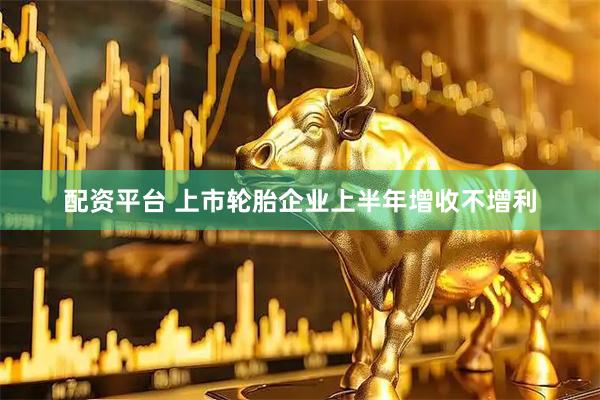 配资平台 上市轮胎企业上半年增收不增利