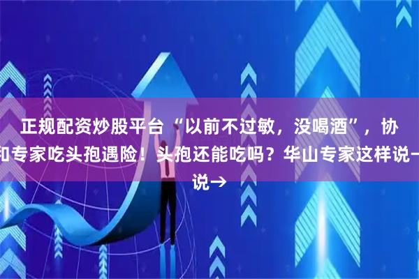 正规配资炒股平台 “以前不过敏，没喝酒”，协和专家吃头孢遇险！头孢还能吃吗？华山专家这样说→