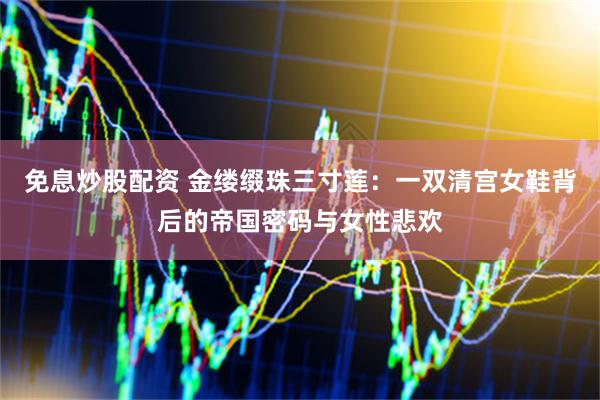 免息炒股配资 金缕缀珠三寸莲：一双清宫女鞋背后的帝国密码与女性悲欢
