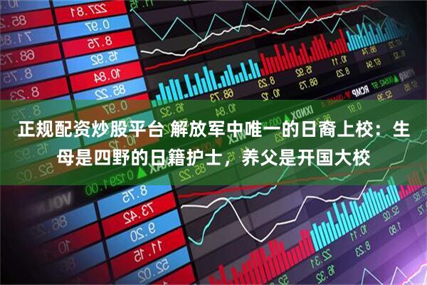正规配资炒股平台 解放军中唯一的日裔上校：生母是四野的日籍护士，养父是开国大校